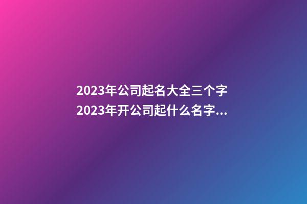 2023年公司起名大全三个字 2023年开公司起什么名字好-第1张-公司起名-玄机派